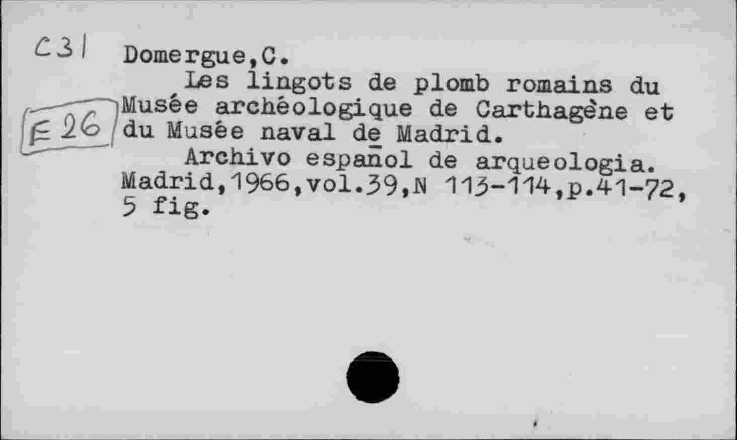 ﻿63І gs
Domergue,С.
Les lingots de plomb romains du Musée archéologique de Carthagène et du Musée naval de Madrid.
Archivo espanol de arqueologia. Madrid, 1%6, vol.39,N 113-114,p.41-72 5 fig.
9